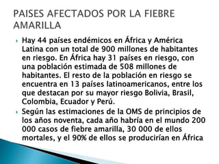  Hay 44 países endémicos en África y América 
Latina con un total de 900 millones de habitantes 
en riesgo. En África hay 31 países en riesgo, con 
una población estimada de 508 millones de 
habitantes. El resto de la población en riesgo se 
encuentra en 13 países latinoamericanos, entre los 
que destacan por su mayor riesgo Bolivia, Brasil, 
Colombia, Ecuador y Perú. 
 Según las estimaciones de la OMS de principios de 
los años noventa, cada año habría en el mundo 200 
000 casos de fiebre amarilla, 30 000 de ellos 
mortales, y el 90% de ellos se producirían en África 
 