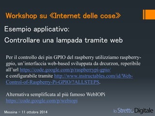 Workshop su «Internet delle cose» 
Esempio applicativo: 
Controllare una lampada tramite web 
Per il controllo dei pin GPIO del raspberry utilizziamo raspberry-gpio, 
un’interfaccia web-based sviluppata da drcurzon, reperibile 
all’url https://code.google.com/p/raspberrypi-gpio/ 
e configurabile tramite http://www.instructables.com/id/Web- 
Control-of-Raspberry-Pi-GPIO/?ALLSTEPS. 
Alternativa semplificata al più famoso WebIOPi 
https://code.google.com/p/webiopi 
Messina – 11 ottobre 2014 
 