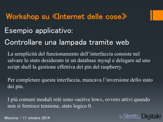 Workshop su «Internet delle cose» 
Esempio applicativo: 
Controllare una lampada tramite web 
La semplicità del funzionamento dell’interfaccia consiste nel 
salvare lo stato desiderato in un database mysql e delegare ad uno 
script shell la gestione effettiva dei pin del raspberry. 
Per completare questa interfaccia, mancava l’inversione dello stato 
dei pin. 
I più comuni moduli relè sono «active low», ovvero attivi quando 
non si fornisce tensione, stato logico 0. 
Messina – 11 ottobre 2014 
 