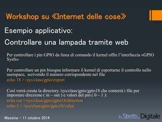 Workshop su «Internet delle cose» 
Esempio applicativo: 
Controllare una lampada tramite web 
Per controllare i pin GPIO da linea di comando il kernel offre l’interfaccia «GPIO 
Sysfs» 
Per controllare un pin bisogna informare il kernel di esportarne il controllo nello 
userspace, scrivendo il numero corrispondente nel file 
echo 18 > /sys/class/gpio/export 
Così verrà creata la directory /sys/class/gpio/gpio18 che conterrà i file per 
impostare direzione ( in – out ) e valori del pin ( 0 – 1 ): 
echo out >/sys/class/gpio/gpio18/direction 
echo 1 > /sys/class/gpio/gpio18/value 
Messina – 11 ottobre 2014 
 