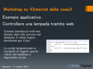 Workshop su «Internet delle cose» 
Esempio applicativo: 
Controllare una lampada tramite web 
Tramite interfaccia web non 
faremo altro che scrivere sul 
database il valore logico 
desiderato per il pin. 
Lo script temporizzato si 
occuperà di leggere questo 
valore dal database e 
impostarlo al pin. 
Messina – 11 ottobre 2014 
 