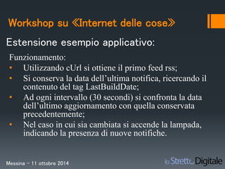 Workshop su «Internet delle cose» 
Estensione esempio applicativo: 
Funzionamento: 
• Utilizzando cUrl si ottiene il primo feed rss; 
• Si conserva la data dell’ultima notifica, ricercando il 
contenuto del tag LastBuildDate; 
• Ad ogni intervallo (30 secondi) si confronta la data 
dell’ultimo aggiornamento con quella conservata 
precedentemente; 
• Nel caso in cui sia cambiata si accende la lampada, 
indicando la presenza di nuove notifiche. 
Messina – 11 ottobre 2014 
 