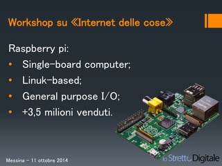 Workshop su «Internet delle cose» 
Raspberry pi: 
• Single-board computer; 
• Linuk-based; 
• General purpose I/O; 
• +3,5 milioni venduti. 
Messina – 11 ottobre 2014 
 
