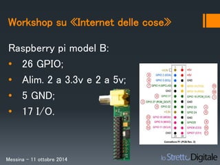 Workshop su «Internet delle cose» 
Raspberry pi model B: 
• 26 GPIO; 
• Alim. 2 a 3.3v e 2 a 5v; 
• 5 GND; 
• 17 I/O. 
Messina – 11 ottobre 2014 
 