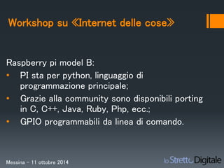 Workshop su «Internet delle cose» 
Raspberry pi model B: 
• PI sta per python, linguaggio di 
programmazione principale; 
• Grazie alla community sono disponibili porting 
in C, C++, Java, Ruby, Php, ecc.; 
• GPIO programmabili da linea di comando. 
Messina – 11 ottobre 2014 
 