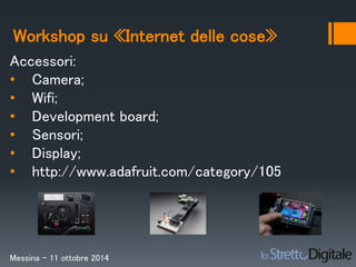 Workshop su «Internet delle cose» 
Accessori: 
• Camera; 
• Wifi; 
• Development board; 
• Sensori; 
• Display; 
• http://www.adafruit.com/category/105 
Messina – 11 ottobre 2014 
 