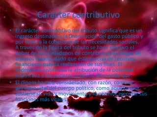 Carácter contributivoEl carácter contributivo del tributo significa que es un ingreso destinado a la financiación del gasto público y por tanto a la cobertura de las necesidades sociales.A través de la figura del tributo se hace efectivo el deber de los ciudadanos de contribuir a las cargas de tributos Estado, dado que éste precisa de recursos financieros para la realización de sus fines. ElFederalista justificaba la atribución de la potestad impositiva a los poderes públicos afirmando que:El dinero ha sido considerado, con razón, como el principio vital del cuerpo político, como aquello que sostiene su vida y movimiento y le permite ejecutar sus funciones más vitales.