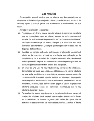 LOS TRIBUTOS
Como noción general se dice que los tributos son "las prestaciones en
dinero que el Estado exige en ejercicio de su poder de imperio en virtud de
una ley y para cubrir los gastos que le demanda el cumplimiento de sus
fines".
A modo de explicación se describe:
a) Prestaciones en dinero: es una característica de la economía monetaria
que las prestaciones sean en dinero, aunque no es forzoso que así
suceda. Es suficiente que la prestación se "pecuniariamente valuable"
para que se constituya un tributo, siempre que concurran los otros
elementos caracterizantes y siempre que la legislación de cada país no
disponga de lo contrario.
b) Exigidas en ejercicio del poder del imperio: el elemento esencial del
tributo es la coacción, el cual se manifiesta esencialmente en la
prescindencia de la voluntad del obligado en cuanto a la creación del
tributo que le sea exigible. La bilateralidad de los negocios jurídicos es
sustituida por la unilateridad en cuanto a su obligación.
c) En virtud de una Ley: no hay tributo sin ley previa que lo establezca.
Como todas las leyes que establecen obligaciones, la norma tributaria
es una regla hipotética cuyo mandato se concreta cuando ocurre la
circunstancia fáctica condicionante prevista en ella como presupuesto
de la obligación. Tal condición fáctica e hipotética se denomina "hecho
imponible", es decir, toda persona debe pagar al Estado la prestación
tributaria graduada según los elementos cuantitativos que la ley
tributaria disponga y exige.
d) Para cubrir los gastos que demanda el cumplimiento de sus bienes: el
objetivo del tributo es fiscal, es decir, que su cobro tiene su razón de ser
en la necesidad de obtener ingresos para cubrir los gatos que le
demanda la sastifacción de las necesidades públicas. Además el tributo
 