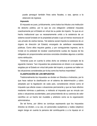 puede perseguir también fines extra fiscales, o sea, ajenos a la
obtención de ingresos
Impuesto
El impuesto es pues, jurídicamente, como todos los tributos una institución
de derecho público, por lo que es una obligación unilateral impuesta
coactivamente por el Estado en virtud de su poder de imperio. Ya que es un
hecho institucional que va necesariamente unido a la existencia de un
sistema social fundado en la propiedad privada o que al menos reconozca el
uso privado de ciertos bienes. Tal sistema social importa la existencia de un
órgano de dirección (el Estado) encargado de satisfacer necesidades
públicas. Como ellos requiere gastos, y por consiguientes ingresos, se lo
inviste en la potestad de recabar coactivamente cuotas de riqueza de los
obligados sin proporcionarles servicios concretos divisibles algunos a cambio
como retribución.
Teniendo pues en cuenta lo antes dicho se sintetiza el concepto de la
siguiente manera: "son impuestos las prestaciones en dinero o en especies,
exigidas por el Estado en virtud del poder del imperio, a quienes se hallan en
las situaciones consideradas por la ley como los hechos imponibles".
CLASIFICACIÓN DE LOS IMPUESTOS
Tradicionalmente los impuestos se dividen en Directos e Indirectos, por lo
que hace radicar la clasificación en el sistema de determinación y cobro
adoptado por la legislación de cada país, considerando directo como el
impuesto que afecta cosas o situaciones permanente y que se hace efectivo
mediante nóminas o padrones, e indirecto al impuesto que se vincula con
actos o situaciones accidentales, pero prescindiendo de su carencia de valor
científico en un hecho tan mudable y arbitrario como es la organización
administrativa.
De tal forma, por último se concluye expresando que los impuestos
directos se dividen, a su vez, en personales (subjetivos) y reales (objetivo)
según tenga en cuenta la persona del contribuyente o a la riqueza en si
 