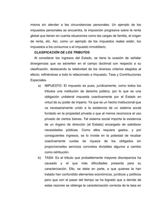 misma sin atender a las circunstancias personales. Un ejemplo de los
impuestos personales se encuentra, la imposición progresiva sobre la renta
global que tienen en cuenta situaciones como las cargas de familia, el origen
de renta, etc. Así, como un ejemplo de los impuestos reales están, los
impuestos a los consumos o el impuesto inmobiliario.
CLASIFICACIÓN DE LOS TRIBUTOS
Al considerar los ingresos del Estado, se tiene la ocasión de señalar
divergencias que se advierten en el campo doctrinal con respecto a su
clasificación, destacando la relatividad de los diversos criterios elegidos al
efecto; refiriéndose a todo lo relacionado a Impuesto, Tasa y Contribuciones
Especiales.
a) IMPUESTO: El impuesto es pues, jurídicamente, como todos los
tributos una institución de derecho público, por lo que es una
obligación unilateral impuesta coactivamente por el Estado en
virtud de su poder de imperio. Ya que es un hecho institucional que
va necesariamente unido a la existencia de un sistema social
fundado en la propiedad privada o que al menos reconozca el uso
privado de ciertos bienes. Tal sistema social importa la existencia
de un órgano de dirección (el Estado) encargado de satisfacer
necesidades públicas. Como ellos requiere gastos, y por
consiguientes ingresos, se lo inviste en la potestad de recabar
coactivamente cuotas de riqueza de los obligados sin
proporcionarles servicios concretos divisibles algunos a cambio
como retribución.
b) TASA: Es el tributo que probablemente mayores discrepancia ha
causado y el que más dificultades presenta para su
caracterización. Ello, se debe en parte, a que quienes la han
tratado han confundido elementos económicos, jurídicos y políticos
pero que con el pasar del tiempo se ha logrado que a demás de
estas razones se obtenga la caracterización correcta de la tasa en
 