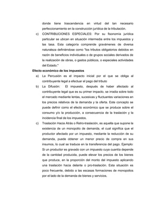 donde tiene trascendencia en virtud del tan necesario
perfeccionamiento en la construcción jurídica de la tributación.
c) CONTRIBUCIONES ESPECIALES: Por su fisonomía jurídica
particular se ubican en situación intermedia entre los impuestos y
las tasa. Esta categoría comprende gravámenes de diversa
naturaleza definiéndose como "los tributos obligatorios debidos en
razón de beneficios individuales o de grupos sociales derivados de
la realización de obras, o gastos públicos, o especiales actividades
del Estado."
Efecto económico de los impuestos
a) La Percusión es el impacto inicial por el que se obliga al
contribuyente legal a efectuar el pago del tributo
b) La Difusión: El impuesto, después de haber afectado al
contribuyente legal que es su primer impacto, se irradia sobre todo
el mercado mediante lentas, sucesivas y fluctuantes variaciones en
los precios relativos de la demanda y la oferta. Este concepto se
puede definir como el efecto económico que se produce sobre el
consumo y/o la producción, a consecuencia de la traslación y la
incidencia final de los impuestos.
c) Traslación Hacia Atrás o Retro-traslación, es aquella que supone la
existencia de un monopolio de demanda, el cual significa que el
productor afectado por un impuesto, mediante la reducción de su
demanda, puede obtener un menor precio de compra en sus
insumos, lo cual se traduce en la transferencia del pago. Ejemplo:
Si un productor es gravado con un impuesto cuya cuantía depende
de la cantidad producida, puede elevar los precios de los bienes
que produce, en la proporción del monto del impuesto aplicando
una traslación hacia delante o pro-traslación. Esta situación es
poco frecuente, debido a las escasas formaciones de monopolios
por el lado de la demanda de bienes y servicios.
 