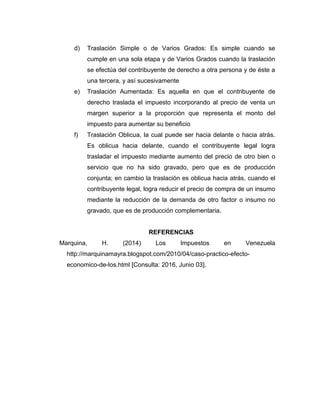 d) Traslación Simple o de Varios Grados: Es simple cuando se
cumple en una sola etapa y de Varios Grados cuando la traslación
se efectúa del contribuyente de derecho a otra persona y de éste a
una tercera, y así sucesivamente
e) Traslación Aumentada: Es aquella en que el contribuyente de
derecho traslada el impuesto incorporando al precio de venta un
margen superior a la proporción que representa el monto del
impuesto para aumentar su beneficio
f) Traslación Oblicua, la cual puede ser hacia delante o hacia atrás.
Es oblicua hacia delante, cuando el contribuyente legal logra
trasladar el impuesto mediante aumento del precio de otro bien o
servicio que no ha sido gravado, pero que es de producción
conjunta; en cambio la traslación es oblicua hacia atrás, cuando el
contribuyente legal, logra reducir el precio de compra de un insumo
mediante la reducción de la demanda de otro factor o insumo no
gravado, que es de producción complementaria.
REFERENCIAS
Marquina, H. (2014) Los Impuestos en Venezuela
http://marquinamayra.blogspot.com/2010/04/caso-practico-efecto-
economico-de-los.html [Consulta: 2016, Junio 03].
 