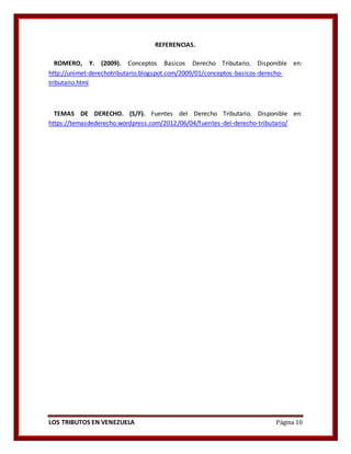 LOS TRIBUTOS EN VENEZUELA Página 10
REFERENCIAS.
ROMERO, Y. (2009). Conceptos Basicos Derecho Tributario. Disponible en:
http://unimet-derechotributario.blogspot.com/2009/01/conceptos-basicos-derecho-
tributario.html
TEMAS DE DERECHO. (S/F). Fuentes del Derecho Tributario. Disponible en:
https://temasdederecho.wordpress.com/2012/06/04/fuentes-del-derecho-tributario/
 