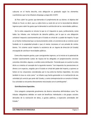 LOS TRIBUTOS EN VENEZUELA Página 3
subsuma en el hecho descrito, esta obligación es graduada según los elementos
cuantitativos que la ley tributaria disponga y exige.(Art.3 COT)
d) Para cubrir los gastos que demanda el cumplimiento de sus bienes: el objetivo del
tributo es fiscal, es decir, que su cobro tiene su razón de ser en la necesidad de obtener
ingresos para cubrir los gatos que le demanda la satisfacción de las necesidades públicas.
De lo antes expuesto se vincula lo que es el impuesto es pues, jurídicamente, como
todos los tributos una institución de derecho público, por lo que es una obligación
unilateral impuesta coactivamente por el Estado en virtud de su poder de imperio. Ya que
es un hecho institucional que va necesariamente unido a la existencia de un sistema social
fundado en la propiedad privada o que al menos reconozca el uso privado de ciertos
bienes. Tal sistema social importa la existencia de un órgano de dirección (el Estado)
encargado de satisfacer necesidades públicas.
Como ellos requiere gastos, y por consiguientes ingresos, se lo inviste en la potestad de
recabar coactivamente cuotas de riqueza de los obligados sin proporcionarles servicios
concretos divisibles algunos a cambio como retribución. Teniendo pues en cuenta lo antes
dicho se sintetiza el concepto de la siguiente manera: "son impuestos las prestaciones en
dinero o en especies, exigidas por el Estado en virtud del poder del imperio, a quienes se
hallan en las situaciones consideradas por la ley como los hechos imponibles. Así como
también la tasa es vista como " un tributo cuyo hecho generador es la realización de una
actividad y/o servicio por parte del Estado, y como contraprestación se cancela el tributo.
Esa actividad se encuentra directamente relacionada con el contribuyente".
Contribuciones Especiales.
Esta categoría comprende gravámenes de diversa naturaleza definiéndose como "los
tributos obligatorios debidos en razón de beneficios individuales o de grupos sociales
derivados de la realización de obras, o gastos públicos, o especiales actividades del
Estado."
 