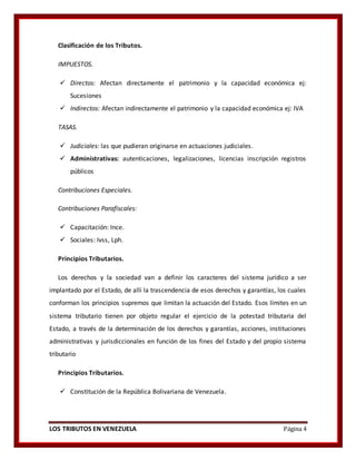 LOS TRIBUTOS EN VENEZUELA Página 4
Clasificación de los Tributos.
IMPUESTOS.
 Directos: Afectan directamente el patrimonio y la capacidad económica ej:
Sucesiones
 Indirectos: Afectan indirectamente el patrimonio y la capacidad económica ej: IVA
TASAS.
 Judiciales: las que pudieran originarse en actuaciones judiciales.
 Administrativas: autenticaciones, legalizaciones, licencias inscripción registros
públicos
Contribuciones Especiales.
Contribuciones Parafiscales:
 Capacitación: Ince.
 Sociales: Ivss, Lph.
Principios Tributarios.
Los derechos y la sociedad van a definir los caracteres del sistema jurídico a ser
implantado por el Estado, de allí la trascendencia de esos derechos y garantías, los cuales
conforman los principios supremos que limitan la actuación del Estado. Esos límites en un
sistema tributario tienen por objeto regular el ejercicio de la potestad tributaria del
Estado, a través de la determinación de los derechos y garantías, acciones, instituciones
administrativas y jurisdiccionales en función de los fines del Estado y del propio sistema
tributario
Principios Tributarios.
 Constitución de la República Bolivariana de Venezuela.
 