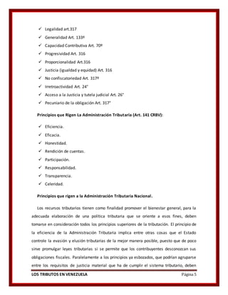 LOS TRIBUTOS EN VENEZUELA Página 5
 Legalidad art.317
 Generalidad Art. 133º
 Capacidad Contributiva Art. 70º
 Progresividad Art. 316
 Proporcionalidad Art.316
 Justicia (igualdad y equidad) Art. 316
 No confiscatoriedad Art. 317º
 Irretroactividad Art. 24°
 Acceso a la Justicia y tutela judicial Art. 26°
 Pecuniario de la obligación Art. 317°
Principios que Rigen La Administración Tributaria (Art. 141 CRBV):
 Eficiencia.
 Eficacia.
 Honestidad.
 Rendición de cuentas.
 Participación.
 Responsabilidad.
 Transparencia.
 Celeridad.
Principios que rigen a la Administración Tributaria Nacional.
Los recursos tributarios tienen como finalidad promover el bienestar general, para la
adecuada elaboración de una política tributaria que se oriente a esos fines, deben
tomarse en consideración todos los principios superiores de la tributación. El principio de
la eficiencia de la Administración Tributaria implica entre otras cosas que el Estado
controle la evasión y elusión tributarias de la mejor manera posible, puesto que de poco
sirve promulgar leyes tributarias si se permite que los contribuyentes desconozcan sus
obligaciones fiscales. Paralelamente a los principios ya esbozados, que podrían agruparse
entre los requisitos de justicia material que ha de cumplir el sistema tributario, deben
 