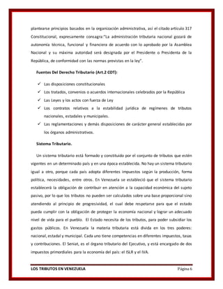 LOS TRIBUTOS EN VENEZUELA Página 6
plantearse principios basados en la organización administrativa, así el citado artículo 317
Constitucional, expresamente consagra:“La administración tributaria nacional gozará de
autonomía técnica, funcional y financiera de acuerdo con lo aprobado por la Asamblea
Nacional y su máxima autoridad será designada por el Presidente o Presidenta de la
República, de conformidad con las normas previstas en la ley”.
Fuentes Del Derecho Tributario (Art.2 COT):
 Las disposiciones constitucionales
 Los tratados, convenios o acuerdos internacionales celebrados por la República
 Las Leyes y los actos con fuerza de Ley
 Los contratos relativos a la estabilidad jurídica de regímenes de tributos
nacionales, estadales y municipales.
 Las reglamentaciones y demás disposiciones de carácter general establecidas por
los órganos administrativos.
Sistema Tributario.
Un sistema tributario está formado y constituido por el conjunto de tributos que estén
vigentes en un determinado país y en una época establecida. No hay un sistema tributario
igual a otro, porque cada país adopta diferentes impuestos según la producción, forma
política, necesidades, entre otros. En Venezuela se estableció que el sistema tributario
establecerá la obligación de contribuir en atención a la capacidad económica del sujeto
pasivo, por lo que los tributos no pueden ser calculados sobre una base proporcional sino
atendiendo al principio de progresividad, el cual debe respetarse para que el estado
pueda cumplir con la obligación de proteger la economía nacional y lograr un adecuado
nivel de vida para el pueblo. El Estado necesita de los tributos, para poder subsidiar los
gastos públicos. En Venezuela la materia tributaria está divida en los tres poderes:
nacional, estadal y municipal. Cada uno tiene competencias en diferentes impuestos, tasas
y contribuciones. El Seniat, es el órgano tributario del Ejecutivo, y está encargado de dos
impuestos primordiales para la economía del país: el ISLR y el IVA.
 