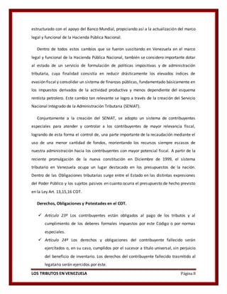LOS TRIBUTOS EN VENEZUELA Página 8
estructurado con el apoyo del Banco Mundial, propiciando así a la actualización del marco
legal y funcional de la Hacienda Pública Nacional.
Dentro de todos estos cambios que se fueron suscitando en Venezuela en el marco
legal y funcional de la Hacienda Pública Nacional, también se considero importante dotar
al estado de un servicio de formulación de políticas impositivas y de administración
tributaria, cuya finalidad consistía en reducir drásticamente los elevados índices de
evasión fiscal y consolidar un sistema de finanzas públicas, fundamentado básicamente en
los impuestos derivados de la actividad productiva y menos dependiente del esquema
rentista petrolero. Este cambio tan relevante se logro a través de la creación del Servicio
Nacional Integrado de la Administración Tributaria (SENIAT).
Conjuntamente a la creación del SENIAT, se adopto un sistema de contribuyentes
especiales para atender y controlar a los contribuyentes de mayor relevancia fiscal,
logrando de esta forma el control de, una parte importante de la recaudación mediante el
uso de una menor cantidad de fondos, reorientando los recursos siempre escasos de
nuestra administración hacia los contribuyentes con mayor potencial fiscal. A partir de la
reciente promulgación de la nueva constitución en Diciembre de 1999, el sistema
tributario en Venezuela ocupa un lugar destacado en los presupuestos de la nación.
Dentro de las Obligaciones tributarias surge entre el Estado en las distintas expresiones
del Poder Público y los sujetos pasivos en cuanto ocurra el presupuesto de hecho previsto
en la Ley Art. 13,15,16 COT.
Derechos, Obligaciones y Potestades en el COT.
 Artículo 23º Los contribuyentes están obligados al pago de los tributos y al
cumplimiento de los deberes formales impuestos por este Código o por normas
especiales.
 Artículo 24º Los derechos y obligaciones del contribuyente fallecido serán
ejercitados o, en su caso, cumplidos por el sucesor a título universal, sin perjuicio
del beneficio de inventario. Los derechos del contribuyente fallecido trasmitido al
legatario serán ejercidos por éste.
 