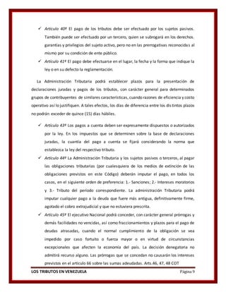 LOS TRIBUTOS EN VENEZUELA Página 9
 Artículo 40º El pago de los tributos debe ser efectuado por los sujetos pasivos.
También puede ser efectuado por un tercero, quien se subrogará en los derechos.
garantías y privilegios del sujeto activo, pero no en las prerrogativas reconocidas al
mismo por su condición de ente público.
 Artículo 41º El pago debe efectuarse en el lugar, la fecha y la forma que indique la
ley o en su defecto la reglamentación.
La Administración Tributaria podrá establecer plazos para la presentación de
declaraciones juradas y pagos de los tributos, con carácter general para determinados
grupos de contribuyentes de similares características, cuando razones de eficiencia y costo
operativo así lo justifiquen. A tales efectos, los días de diferencia entre los distintos plazos
no podrán exceder de quince (15) días hábiles.
 Artículo 43º Los pagos a cuenta deben ser expresamente dispuestos o autorizados
por la ley. En los impuestos que se determinen sobre la base de declaraciones
juradas, la cuantía del pago a cuenta se fijará considerando la norma que
establezca la ley del respectivo tributo.
 Artículo 44º La Administración Tributaria y los sujetos pasivos o terceros, al pagar
las obligaciones tributarias (por cualesquiera de los medios de extinción de las
obligaciones previstos en este Código) deberán imputar el pago, en todos los
casos, en el siguiente orden de preferencia: 1.- Sanciones; 2.- Intereses moratorios
y 3.- Tributo del período correspondiente. La administración Tributaria podrá
imputar cualquier pago a la deuda que fuere más antigua, definitivamente firme,
agotado el cobro extrajudicial y que no estuviera prescrita.
 Artículo 45º El ejecutivo Nacional podrá conceder, con carácter general prórrogas y
demás facilidades no vencidas, así como fraccionamientos y plazos para el pago de
deudas atrasadas, cuando el normal cumplimiento de la obligación se vea
impedido por caso fortuito o fuerza mayor o en virtud de circunstancias
excepcionales que afecten la economía del país. La decisión denegatoria no
admitirá recurso alguno. Las prórrogas que se concedan no causarán los intereses
previstos en el artículo 66 sobre las sumas adeudadas. Arts.46, 47, 48 COT
 