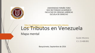 Los Tributos en Venezuela
Mapa mental
Guido Moreno
C.I. 23.488.891
Barquisimeto, Septiembre de 2016
UNIVERSIDAD FERMÍN TORO
VICE RECTORADO ACADÉMICO
FACULTAD DE CIENCIAS JURÍDICAS
ESCUELA DE DERECHO
http://es.slideshare.net/intensivofermintoro/los-tributos-
en-venezuela-65709861
 