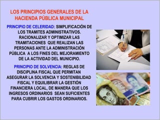 LOS PRINCIPIOS GENERALES DE LA
   HACIENDA PÚBLICA MUNICIPAL
PRINCIPIO DE CELERIDAD: SIMPLIFICACIÓN DE
      LOS TRAMITES ADMINISTRATIVOS.
       RACIONALIZAR Y OPTIMIZAR LAS
    TRAMITACIONES QUE REALIZAN LAS
    PERSONAS ANTE LA ADMINISTRACIÓN
 PÚBLICA A LOS FINES DEL MEJORAMIENTO
      DE LA ACTIVIDAD DEL MUNICIPIO.
    PRINCIPIO DE SOLVENCIA: REGLAS DE
     DISCIPLINA FISCAL QUE PERMITAN
ASEGURAR LA SOLVENCIA Y SOSTENIBILIDAD
     FISCAL Y EQUILIBRAR LA GESTIÓN
  FINANCIERA LOCAL, DE MANERA QUE LOS
 INGRESOS ORDINARIOS SEAN SUFICIENTES
   PARA CUBRIR LOS GASTOS ORDINARIOS.
 