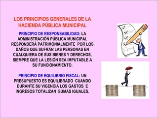 LOS PRINCIPIOS GENERALES DE LA
   HACIENDA PÚBLICA MUNICIPAL
    PRINCIPIO DE RESPONSABILIDAD: LA
    ADMINISTRACIÓN PÚBLICA MUNICIPAL
RESPONDERÁ PATRIMONIALMENTE POR LOS
   DAÑOS QUE SUFRAN LAS PERSONAS EN
 CUALQUIERA DE SUS BIENES Y DERECHOS,
 SIEMPRE QUE LA LESIÓN SEA IMPUTABLE A
           SU FUNCIONAMIENTO.

    PRINCIPIO DE EQUILIBRIO FISCAL: UN
 PRESUPUESTO ES EQUILIBRADO CUANDO
   DURANTE SU VIGENCIA LOS GASTOS E
  INGRESOS TOTALIZAN SUMAS IGUALES.
 