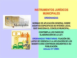 INSTRUMENTOS JURÍDICOS
         MUNICIPALES
             ORDENANZAS:

 NORMAS DE APLICACIÓN GENERAL SOBRE
 ASUNTOS ESPECIFICOS DE INTERÉS LOCAL
  QUE SANCIONA EL CONCEJO MUNICIPAL.
       CONTEMPLA LOS PASOS DE
        ELABORACIÓN DE LA LEY.
  ORDENANZAS TRIBUTARIAS: FIJACIÓN DEL
LAPSO DE VIGENCIA O LA APLICACIÓN DE LOS
 SESENTA DÍAS CONTINUOS SIGUIENTES A SU
              PUBLICACIÓN.
            Artículo 317 CRBV.
 