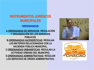 INSTRUMENTOS JURÍDICOS
         MUNICIPALES
            ORDENANZAS:
A.ORDENANZAS DE SERVICIOS: REGULACIÓN
    Y ORGANIZACIÓN DE LOS SERVICIOS
               PÚBLICOS.
 B.ORDENANZAS HACENDÍSTICAS: REGULAN
   LAS MATERIAS RELACIONADAS CON LA
      HACIENDA PÚBLICA MUNICIPAL.
C.ORDENANZAS URBANÍSTICAS: REGULAN LA
    ACTIVIDAD URBANA DEL MUNICIPIO.
D.ORDENANZAS ADMINISTRATIVAS: REGULAN
LOS SERVICIOS DE ORDEN ADMINISTRATIVO.
 