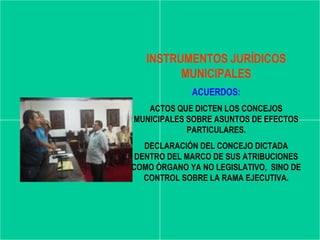 INSTRUMENTOS JURÍDICOS
         MUNICIPALES
             ACUERDOS:
   ACTOS QUE DICTEN LOS CONCEJOS
MUNICIPALES SOBRE ASUNTOS DE EFECTOS
            PARTICULARES.
   DECLARACIÓN DEL CONCEJO DICTADA
 DENTRO DEL MARCO DE SUS ATRIBUCIONES
COMO ÓRGANO YA NO LEGISLATIVO, SINO DE
   CONTROL SOBRE LA RAMA EJECUTIVA.
 