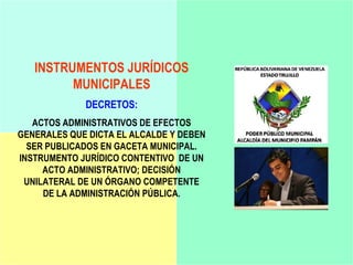 INSTRUMENTOS JURÍDICOS
         MUNICIPALES
             DECRETOS:
   ACTOS ADMINISTRATIVOS DE EFECTOS
GENERALES QUE DICTA EL ALCALDE Y DEBEN
  SER PUBLICADOS EN GACETA MUNICIPAL.
INSTRUMENTO JURÍDICO CONTENTIVO DE UN
     ACTO ADMINISTRATIVO; DECISIÓN
 UNILATERAL DE UN ÓRGANO COMPETENTE
     DE LA ADMINISTRACIÓN PÚBLICA.
 