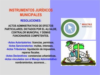 INSTRUMENTOS JURÍDICOS
          MUNICIPALES
              RESOLUCIONES:
  ACTOS ADMINISTRATIVOS DE EFECTOS
PARTICULARES, DICTADOS POR EL ALCALDE,
     CONTRALOR MUNICIPAL Y DEMÁS
      FUNCIONARIOS COMPETENTES.

   -Actos Autorizatorios: licencias, permisos.
    -Actos Sancionatorios: multas, intereses.
  -Actos Tributarios: liquidación de impuestos,
                reparos fiscales.
 -Actos Declarativos: constancias urbanísticas.
-Actos vinculados con el Manejo Administrativo:
          nombramientos, ascensos…
 