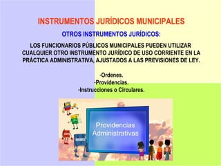 INSTRUMENTOS JURÍDICOS MUNICIPALES
             OTROS INSTRUMENTOS JURÍDICOS:
  LOS FUNCIONARIOS PÚBLICOS MUNICIPALES PUEDEN UTILIZAR
CUALQUIER OTRO INSTRUMENTO JURÍDICO DE USO CORRIENTE EN LA
PRÁCTICA ADMINISTRATIVA, AJUSTADOS A LAS PREVISIONES DE LEY.

                           -Ordenes.
                         -Providencias.
                  -Instrucciones o Circulares.
 