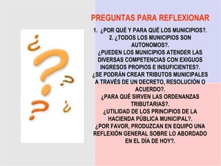 PREGUNTAS PARA REFLEXIONAR
1. ¿POR QUÉ Y PARA QUÉ LOS MUNICIPIOS?.
       2. ¿TODOS LOS MUNICIPIOS SON
               AUTONOMOS?.
  ¿PUEDEN LOS MUNICIPIOS ATENDER LAS
  DIVERSAS COMPETENCIAS CON EXIGUOS
   INGRESOS PROPIOS E INSUFICIENTES?.
¿SE PODRÁN CREAR TRIBUTOS MUNICIPALES
 A TRAVÉS DE UN DECRETO, RESOLUCIÓN O
                 ACUERDO?.
    ¿PARA QUÉ SIRVEN LAS ORDENANZAS
               TRIBUTARIAS?.
     ¿UTILIDAD DE LOS PRINCIPIOS DE LA
      HACIENDA PÚBLICA MUNICIPAL?.
 ¿POR FAVOR, PRODUZCAN EN EQUIPO UNA
REFLEXIÓN GENERAL SOBRE LO ABORDADO
             EN EL DÍA DE HOY?.
 