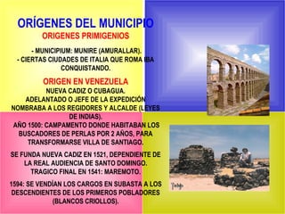 ORÍGENES DEL MUNICIPIO
         ORIGENES PRIMIGENIOS
       - MUNICIPIUM: MUNIRE (AMURALLAR).
  - CIERTAS CIUDADES DE ITALIA QUE ROMA IBA
                 CONQUISTANDO.
         ORIGEN EN VENEZUELA
          NUEVA CADIZ O CUBAGUA.
    ADELANTADO O JEFE DE LA EXPEDICIÓN
NOMBRABA A LOS REGIDORES Y ALCALDE (LEYES
                DE INDIAS).
AÑO 1500: CAMPAMENTO DONDE HABITABAN LOS
  BUSCADORES DE PERLAS POR 2 AÑOS, PARA
    TRANSFORMARSE VILLA DE SANTIAGO.
SE FUNDA NUEVA CADIZ EN 1521, DEPENDIENTE DE
    LA REAL AUDIENCIA DE SANTO DOMINGO.
      TRAGICO FINAL EN 1541: MAREMOTO.
1594: SE VENDÍAN LOS CARGOS EN SUBASTA A LOS
 DESCENDIENTES DE LOS PRIMEROS POBLADORES
              (BLANCOS CRIOLLOS).
 