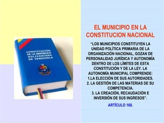 EL MUNICIPIO EN LA
CONSTITUCION NACIONAL
   “LOS MUNICIPIOS CONSTITUYEN LA
   UNIDAD POLÍTICA PRIMARIA DE LA
 ORGANIZACIÓN NACIONAL, GOZAN DE
PERSONALIDAD JURÍDICA Y AUTONOMÍA
    DENTRO DE LOS LÍMITES DE ESTA
     CONSTITUCIÓN Y DE LA LEY. LA
 AUTONOMÍA MUNICIPAL COMPRENDE:
 1.LA ELECCIÓN DE SUS AUTORIDADES.
2. LA GESTIÓN DE LAS MATERIAS DE SU
             COMPETENCIA.
    3. LA CREACIÓN, RECAUDACIÓN E
     INVERSIÓN DE SUS INGRESOS”.
           ARTÍCULO 168.
 