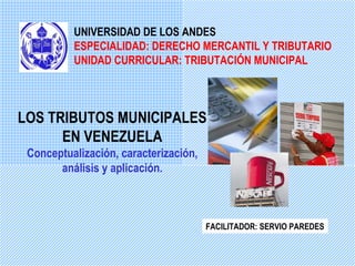 UNIVERSIDAD DE LOS ANDES
          ESPECIALIDAD: DERECHO MERCANTIL Y TRIBUTARIO
          UNIDAD CURRICULAR: TRIBUTACIÓN MUNICIPAL



LOS TRIBUTOS MUNICIPALES
      EN VENEZUELA
 Conceptualización, caracterización,
       análisis y aplicación.



                                       FACILITADOR: SERVIO PAREDES
 