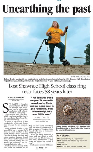 Unearthing the past




                                                                                                 DAVID BOND • The Lima News
Colleen Bradley stands with her metal detector and shovel near where she found a 1951 Shawnee High School class
ring at Grand Lake. Bradley will return the ring to its owner, 76-year-old Nancy Goodenough.


       Lost Shawnee High School class ring
             resurfaces 58 years later
     By HANNAH POTURALSKI               “I was devastated after it
     hpoturalski@limanews.com
           419-993-2091                was gone. We searched to
                                         no avail, and my friends


S
        T. MARYS — Imagine
        you’re 18 years old, about     were able to save money to
        to graduate high school,
        and you’re celebrating          get a replacement. It was
        graduation with all your         the same design, but it
        friends at a lake party.
  Now imagine your class ring,            never felt the same.”
which your sweat and hard work
has earned you, slips off your fin-           — Nancy Carter, 76
ger while swimming.                        Shawnee High School graduate,
  It sinks to the bottom of the                owner of the lost ring
murky water to hibernate for the
next 58 years. You are heartbro-      May 31 she found something
ken.                                                                       Colleen Bradley found this 1951 Shawnee High
                                      near and dear to Nancy Carter, a     School class ring at Grand Lake while cleaning
  Enter Colleen Bradley, a 46-        1951 graduate of Shawnee High
year-old St. Marys woman. She’s                                            the water and beach area.
                                      School, who lives in Commerce
been an avid member of the            Township, Mich.
Black Swamp Metal Detecting             “I had just found a can and a
Club for six years. She does per-     chain and was about to walk           AT A GLANCE
mited-hunting through Grand           away when my detector made a
Lake often with her underwater        loud noise,” Bradley said. “I dug
                                                                            Who: Colleen Bradley, St. Marys resident
metal detector, looking not for       down 12 inches and found a            What: Finds 58-year-old class ring and returns
jewels and treasures, but for         ring.”                                 to owner
trash polluting the lake.               Bradley said it was a 1951 class    When: May 31
  Bradley said she usually finds                                            Where: A foot under the sand in Grand Lake
cans, coins, and batteries but on              See RING • A7
 