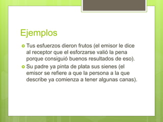Ejemplos
 Tus esfuerzos dieron frutos (el emisor le dice
al receptor que el esforzarse valió la pena
porque consiguió buenos resultados de eso).
 Su padre ya pinta de plata sus sienes (el
emisor se refiere a que la persona a la que
describe ya comienza a tener algunas canas).
 
