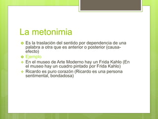 La metonimia
 Es la traslación del sentido por dependencia de una
palabra a otra que es anterior o posterior (causa-
efecto)
 Ejemplo
 En el museo de Arte Moderno hay un Frida Kahlo (En
el museo hay un cuadro pintado por Frida Kahlo)
 Ricardo es puro corazón (Ricardo es una persona
sentimental, bondadosa)
 