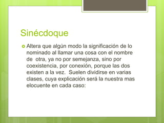 Sinécdoque
 Altera que algún modo la significación de lo
nominado al llamar una cosa con el nombre
de otra, ya no por semejanza, sino por
coexistencia, por conexión, porque las dos
existen a la vez. Suelen dividirse en varias
clases, cuya explicación será la nuestra mas
elocuente en cada caso:
 