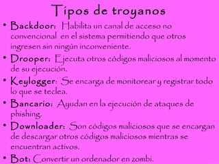 Tipos de troyanos Backdoor:  Habilita un canal de acceso no convencional  en el sistema permitiendo que otros ingresen sin ningún inconveniente. Drooper:   Ejecuta otros códigos maliciosos al momento de su ejecución. Keylogger :  Se encarga de monitorear y registrar todo lo que se teclea.  Bancario:   Ayudan en la ejecución de ataques de phishing.  Downloader:   Son códigos maliciosos que se encargan de descargar otros códigos maliciosos mientras se encuentran activos. Bot:  Convertir un ordenador en zombi. 