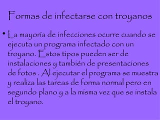 Formas de infectarse con troyanos La mayoría de infecciones ocurre cuando se ejecuta un programa infectado con un troyano. Estos tipos pueden ser de instalaciones y también de presentaciones de fotos . Al ejecutar el programa se muestra y realiza las tareas de forma normal pero en segundo plano y a la misma vez que se instala el troyano. 
