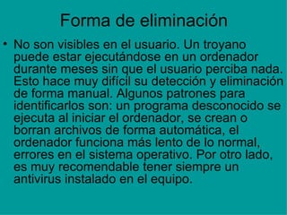 Forma de eliminación No son visibles en el usuario. Un troyano puede estar ejecutándose en un ordenador durante meses sin que el usuario perciba nada. Esto hace muy difícil su detección y eliminación de forma manual. Algunos patrones para identificarlos son: un programa desconocido se ejecuta al iniciar el ordenador, se crean o borran archivos de forma automática, el ordenador funciona más lento de lo normal, errores en el sistema operativo. Por otro lado, es muy recomendable tener siempre un antivirus instalado en el equipo. 