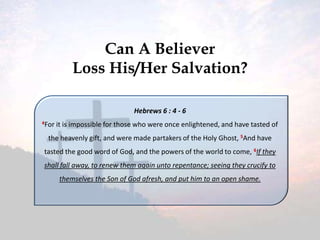 Can A Believer
Loss His/Her Salvation?
Hebrews 6 : 4 - 6
4For

it is impossible for those who were once enlightened, and have tasted of

the heavenly gift, and were made partakers of the Holy Ghost, 5And have
tasted the good word of God, and the powers of the world to come, 6If they
shall fall away, to renew them again unto repentance; seeing they crucify to
themselves the Son of God afresh, and put him to an open shame.

 