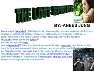 Anees Jung (b. Hyderabad 1964[1]) is an Indian woman author, journalist and columnist for major
newspapers in India and abroad,[2]whose most noted work, Unveiling India (1987) was a
detailed chronicle of the lives of women in India, noted especially for the depiction
of Muslim women behind the purdah.[3]
Early life and education[edit]
Born in Hyderabad,[4] Anees hails from an aristocratic family in Hyderabad – her father, Nawab
Hosh Yar Jung, was a renowned scholar and poet, and served as the musahib(adviser) to the
last Nizam (prince) of Hyderabad State.[5] Her mother and brother are also
noted Urdu poets.[6] After schooling and college at Osmania University in Hyderabad, she went
to the United States for higher studies at University of Michigan Ann Arbor, where she did her
Masters in Sociology and American Studies.[7]
 