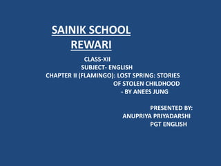 SAINIK SCHOOL
REWARI
CLASS-XII
SUBJECT- ENGLISH
CHAPTER II (FLAMINGO): LOST SPRING: STORIES
OF STOLEN CHILDHOOD
- BY ANEES JUNG
PRESENTED BY:
ANUPRIYA PRIYADARSHI
PGT ENGLISH
 