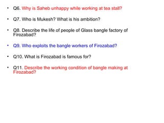 Q6.  Why is Saheb unhappy while working at tea stall? Q7. Who is Mukesh? What is his ambition? Q8. Describe the life of people of Glass bangle factory of Firozabad? Q9. Who exploits the bangle workers of Firozabad? Q10. What is Firozabad is famous for? Q11 . Describe the working condition of bangle making at Firozabad? 