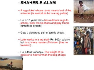 SHAHEB-E-ALAM A rag-picker whose name means lord of the universe (is ironical as he is a rag picker) He is 10 years old –  has a dream to go to school, wear tennis shoes and play tennis-  (unfulfilled dream) Gets a discarded pair of tennis shoes. Later works in a tea stall  (Rs. 800/- salary) but  is no more master of his own (has no freedom). He is thus unhappy.  The weight of tin canister is heavier than the bag of rags 