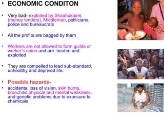 ECONOMIC CONDITON Very bad-  exploited by Shaahukaars (money lenders), Middleman ,  politicians, police and bureaucrats  All the profits are bagged by them Workers are not allowed to form guilds or worker’s union   and are  beaten and exploited They are  compelled to lead sub-standard, unhealthy and deprived life . Possible hazards-  accidents, loss of vision,   skin burns, bronchitis physical and mental weakness ,  and genetic problems due to exposure to chemicals  