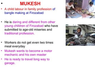MUKESH A child labour in family profession   of bangle   making at Firozabad He is  daring and different from other young children of Firozabad  who have submitted to age-old miseries and  traditional profession. Workers do not get even two times meal everyday Mukesh wants to become a motor mechanic and his own master He is ready to travel long way to garage. 